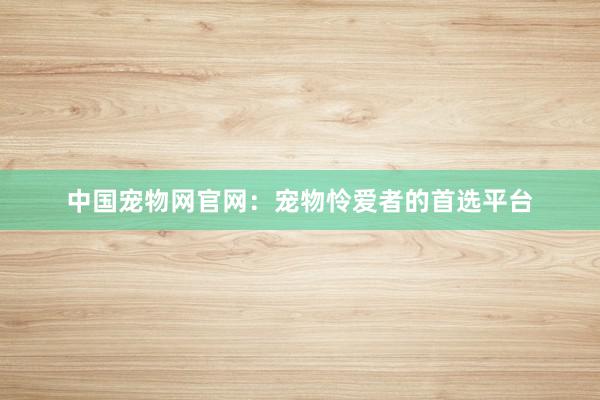 中国宠物网官网：宠物怜爱者的首选平台