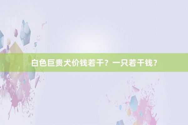 白色巨贵犬价钱若干？一只若干钱？